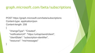 graph.microsoft.com/beta/subscriptions
POST https://graph.microsoft.com/beta/subscriptions
Content-type: application/json
Content-length: 208
{
"changeType": "Created",
"notificationUrl": "https://url/api/send/client",
"clientState": "subscription-identifier",
"resource": "me/messages"
}
 