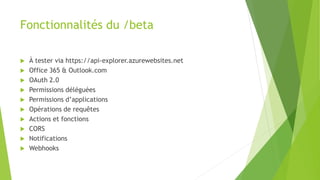 Fonctionnalités du /beta
 À tester via https://api-explorer.azurewebsites.net
 Office 365 & Outlook.com
 OAuth 2.0
 Permissions déléguées
 Permissions d’applications
 Opérations de requêtes
 Actions et fonctions
 CORS
 Notifications
 Webhooks
 