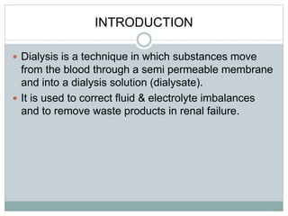 INTRODUCTION
 Dialysis is a technique in which substances move
from the blood through a semi permeable membrane
and into a dialysis solution (dialysate).
 It is used to correct fluid & electrolyte imbalances
and to remove waste products in renal failure.
 