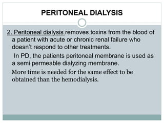 PERITONEAL DIALYSIS
2. Peritoneal dialysis removes toxins from the blood of
a patient with acute or chronic renal failure who
doesn’t respond to other treatments.
In PD, the patients peritoneal membrane is used as
a semi permeable dialyzing membrane.
More time is needed for the same effect to be
obtained than the hemodialysis.
 