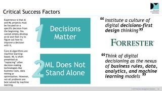 © 2019 Decision Management Solutions 10
Critical Success Factors
Institute a culture of
digital decisions-first
design thinking
Think of digital
decisioning as the nexus
of business rules, data,
analytics, and machine
learning models
Decisions
Matter
ML Does Not
Stand Alone
Experience is that AI
and ML projects must
be focused on a
specific decision from
the beginning. You
cannot simply develop
an AI and then try to
figure out how to
improve a decision
with it.
Core AI algorithms are
machine learning-
based. ML is often
presented as
“replacing” other
decision-making
technologies like
business rules, data
mining or
optimization. However,
not all problems are
best solved by machine
learning.
 