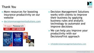 © 2019 Decision Management Solutions 31
Thank You
 More resources for boosting
insurance productivity on our
website
 decisionmanagementsolutions.com
 Decision Management Solutions
works with clients to improve
their business by applying
business rules and analytic
technology to automate and
improve decisions
 We can help you improve your
productivity with our
DecisionsFirst approach
 info@decisionmanagementsolutions.com
 