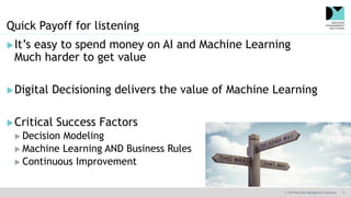 © 2019 Decision Management Solutions 5
Quick Payoff for listening
It’s easy to spend money on AI and Machine Learning
Much harder to get value
Digital Decisioning delivers the value of Machine Learning
Critical Success Factors
 Decision Modeling
 Machine Learning AND Business Rules
 Continuous Improvement
 