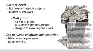8© 2019 Decision Management Solutions
Gartner 2019:
 86% have initiated AI projects
 4% have AI deployed
Gartner's 2019 CIO survey points to the fact that,
although 86% of respondents indicate that they either
have AI on their radar, or have initiated projects, only
4% have projects currently deployed.
In a 2017 McKinsey survey with 3,000+ respondents,
only 20% had adopted one AI technology in one part of
their business
The gap between ambition and execution is large at
most companies… only about one in five companies has
incorporated AI in some offerings or processes. Only
one in 20 companies has extensively incorporated AI in
offerings or processes. Across all organizations, only
14% of respondents believe that AI is currently having a
large effect on their organization’s offerings.
—Susan Athey, Economics of Technology Professor at
Stanford Graduate School of Business, quoted in MIT
Sloan Management Review September 06, 2017
Many organizations’ efforts with [AI] are falling short.
Most firms have run only adhoc pilots of are applying AI
in just a single business process… Firms struggle to
move from the pilots to companywide programs
—Building the AI Powered Organization, HBR July 2019
Gap between ambition and execution
 20% AI in some processes
 5% Extensive AI
Most firms
 Ad-hoc AI pilots
or AI in one business process
 Struggle to move beyond pilots
 