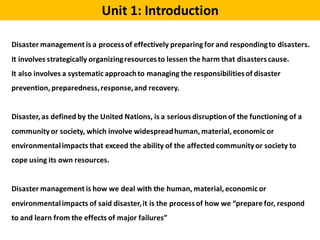 Unit 1: Introduction
Disaster management is a processof effectively preparing for and respondingto disasters.
It involves strategically organizingresourcesto lessen the harm that disasterscause.
It also involves a systematic approachto managing the responsibilitiesof disaster
prevention, preparedness,response,and recovery.
Disaster, as defined by the United Nations, is a seriousdisruption of the functioning of a
community or society, which involve widespreadhuman, material, economic or
environmentalimpacts that exceed the ability of the affected community or society to
cope using its own resources.
Disaster management is how we deal with the human, material, economic or
environmentalimpacts of said disaster,it is the processof how we “prepare for, respond
to and learn from the effects of major failures”
 