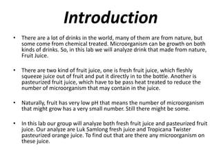 IntroductionThere are a lot of drinks in the world, many of them are from nature, but some come from chemical treated. Microorganism can be growth on both kinds of drinks. So, in this lab we will analyze drink that made from nature, Fruit Juice. There are two kind of fruit juice, one is fresh fruit juice, which fleshly squeeze juice out of fruit and put it directly in to the bottle. Another is pasteurized fruit juice, which have to be pass heat treated to reduce the number of microorganism that may contain in the juice.Naturally, fruit has very low pH that means the number of microorganism that might grow has a very small number. Still there might be some.In this lab our group will analyze both fresh fruit juice and pasteurized fruit juice. Our analyze are LukSamlong fresh juice and Tropicana Twister pasteurized orange juice. To find out that are there any microorganism on these juice.