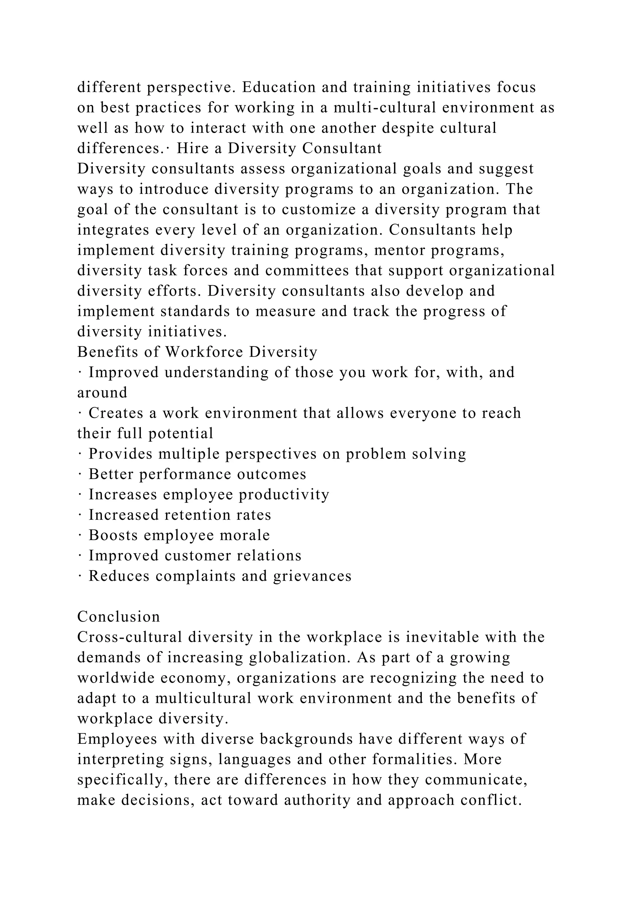 different perspective. Education and training initiatives focus
on best practices for working in a multi-cultural environment as
well as how to interact with one another despite cultural
differences.· Hire a Diversity Consultant
Diversity consultants assess organizational goals and suggest
ways to introduce diversity programs to an organization. The
goal of the consultant is to customize a diversity program that
integrates every level of an organization. Consultants help
implement diversity training programs, mentor programs,
diversity task forces and committees that support organizational
diversity efforts. Diversity consultants also develop and
implement standards to measure and track the progress of
diversity initiatives.
Benefits of Workforce Diversity
· Improved understanding of those you work for, with, and
around
· Creates a work environment that allows everyone to reach
their full potential
· Provides multiple perspectives on problem solving
· Better performance outcomes
· Increases employee productivity
· Increased retention rates
· Boosts employee morale
· Improved customer relations
· Reduces complaints and grievances
Conclusion
Cross-cultural diversity in the workplace is inevitable with the
demands of increasing globalization. As part of a growing
worldwide economy, organizations are recognizing the need to
adapt to a multicultural work environment and the benefits of
workplace diversity.
Employees with diverse backgrounds have different ways of
interpreting signs, languages and other formalities. More
specifically, there are differences in how they communicate,
make decisions, act toward authority and approach conflict.
 