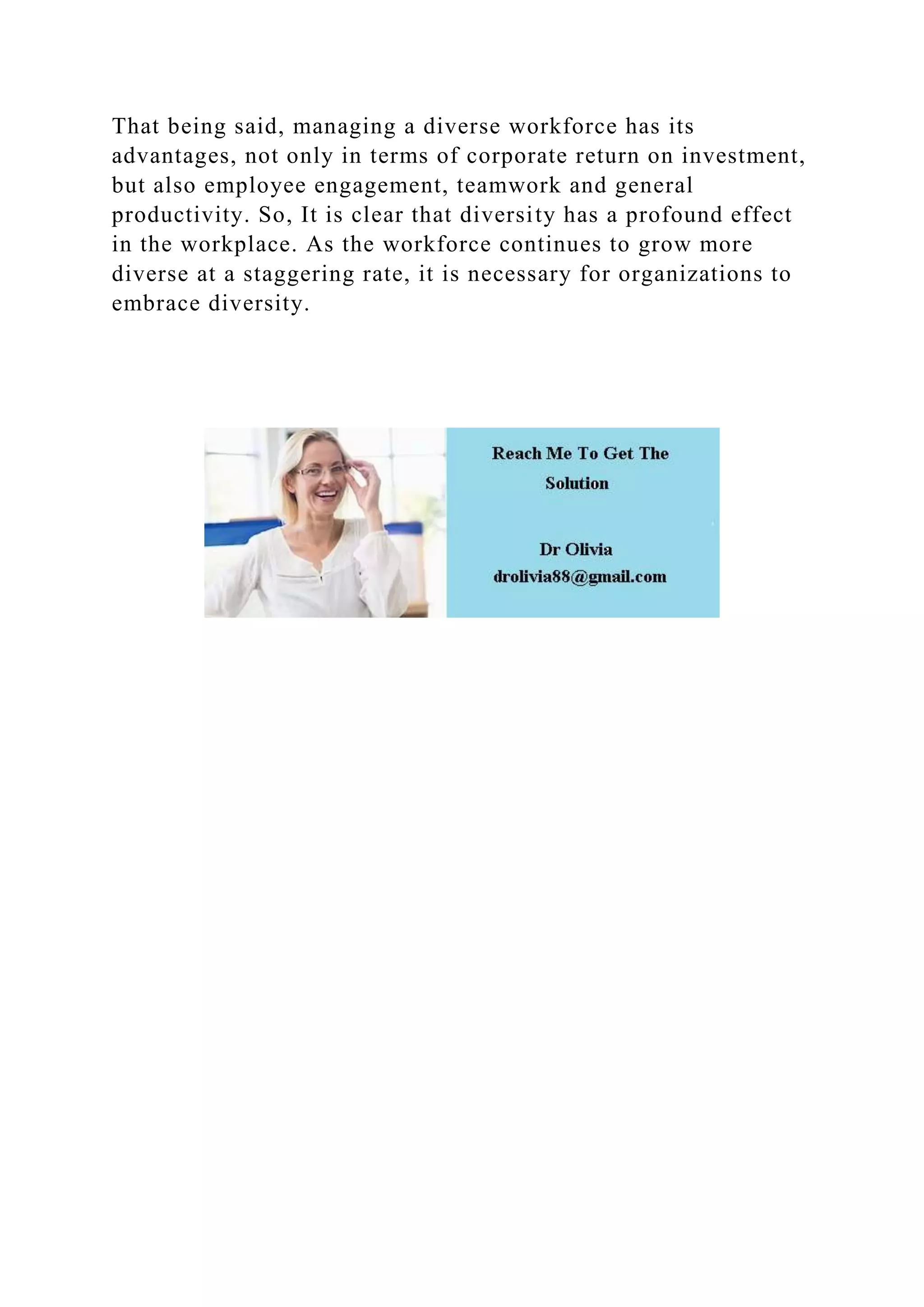 That being said, managing a diverse workforce has its
advantages, not only in terms of corporate return on investment,
but also employee engagement, teamwork and general
productivity. So, It is clear that diversity has a profound effect
in the workplace. As the workforce continues to grow more
diverse at a staggering rate, it is necessary for organizations to
embrace diversity.
 