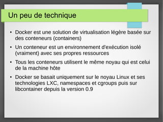Un peu de technique 
● Docker est une solution de virtualisation légère basée sur 
des conteneurs (containers) 
● Un conteneur est un environnement d'exécution isolé 
(vraiment) avec ses propres ressources 
● Tous les conteneurs utilisent le même noyau qui est celui 
de la machine hôte 
● Docker se basait uniquement sur le noyau Linux et ses 
technologies LXC, namespaces et cgroups puis sur 
libcontainer depuis la version 0.9 
 