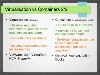 Virtualisation vs Containers 2/2 
● Virtualisation classique 
+ fléxible: émulation 
complète ou partielle d'une 
machine sur une autre 
- coûts de mise en oeuvre 
- instance consommatrice 
en ressources 
● VMWare, Xen, VirtualBox, 
KVM, Hyper-V… 
● Containers ou virtualisation légère 
+ coûts de mise en oeuvre 
+ rapidité de lancement 
des environnements 
- fléxibilité (virtualisation de 
l'environnement 
d'exécution, pas de la 
machine) 
● OpenVZ, Vserver, Jail et… 
Docker 
 