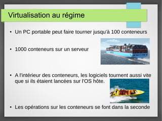 Virtualisation au régime 
● Un PC portable peut faire tourner jusqu'à 100 conteneurs 
● 1000 conteneurs sur un serveur 
● A l'intérieur des conteneurs, les logiciels tournent aussi vite 
que si ils étaient lancées sur l'OS hôte. 
● Les opérations sur les conteneurs se font dans la seconde 
 