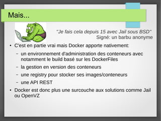 Mais... 
''Je fais cela depuis 15 avec Jail sous BSD'' 
Signé: un barbu anonyme 
● C'est en partie vrai mais Docker apporte nativement: 
– un environnement d'administration des conteneurs avec 
notamment le build basé sur les DockerFiles 
– la gestion en version des conteneurs 
– une registry pour stocker ses images/conteneurs 
– une API REST 
● Docker est donc plus une surcouche aux solutions comme Jail 
ou OpenVZ 
 