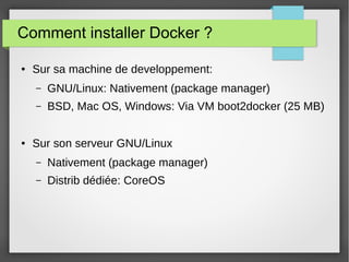 Comment installer Docker ? 
● Sur sa machine de developpement: 
– GNU/Linux: Nativement (package manager) 
– BSD, Mac OS, Windows: Via VM boot2docker (25 MB) 
● Sur son serveur GNU/Linux 
– Nativement (package manager) 
– Distrib dédiée: CoreOS 
 