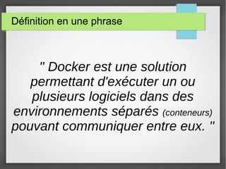 Définition en une phrase 
'' Docker est une solution 
permettant d'exécuter un ou 
plusieurs logiciels dans des 
environnements séparés (conteneurs) 
pouvant communiquer entre eux. '' 
 