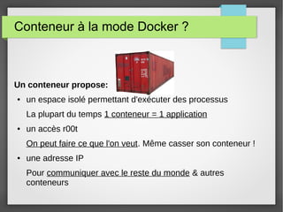 Conteneur à la mode Docker ? 
Un conteneur propose: 
● un espace isolé permettant d'exécuter des processus 
La plupart du temps 1 conteneur = 1 application 
● un accès r00t 
On peut faire ce que l'on veut. Même casser son conteneur ! 
● une adresse IP 
Pour communiquer avec le reste du monde & autres 
conteneurs 
 