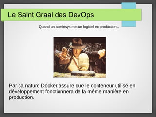 Le Saint Graal des DevOps 
Quand un adminsys met un logiciel en production... 
Par sa nature Docker assure que le conteneur utilisé en 
développement fonctionnera de la même manière en 
production. 
 