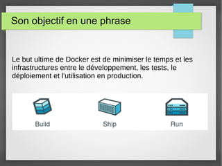 Son objectif en une phrase 
Le but ultime de Docker est de minimiser le temps et les 
infrastructures entre le développement, les tests, le 
déploiement et l'utilisation en production. 
 