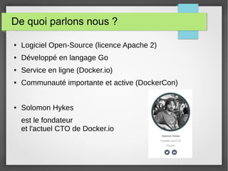 De quoi parlons nous ? 
● Logiciel Open-Source (licence Apache 2) 
● Développé en langage Go 
● Service en ligne (Docker.io) 
● Communauté importante et active (DockerCon) 
● Solomon Hykes 
est le fondateur 
et l'actuel CTO de Docker.io 
 