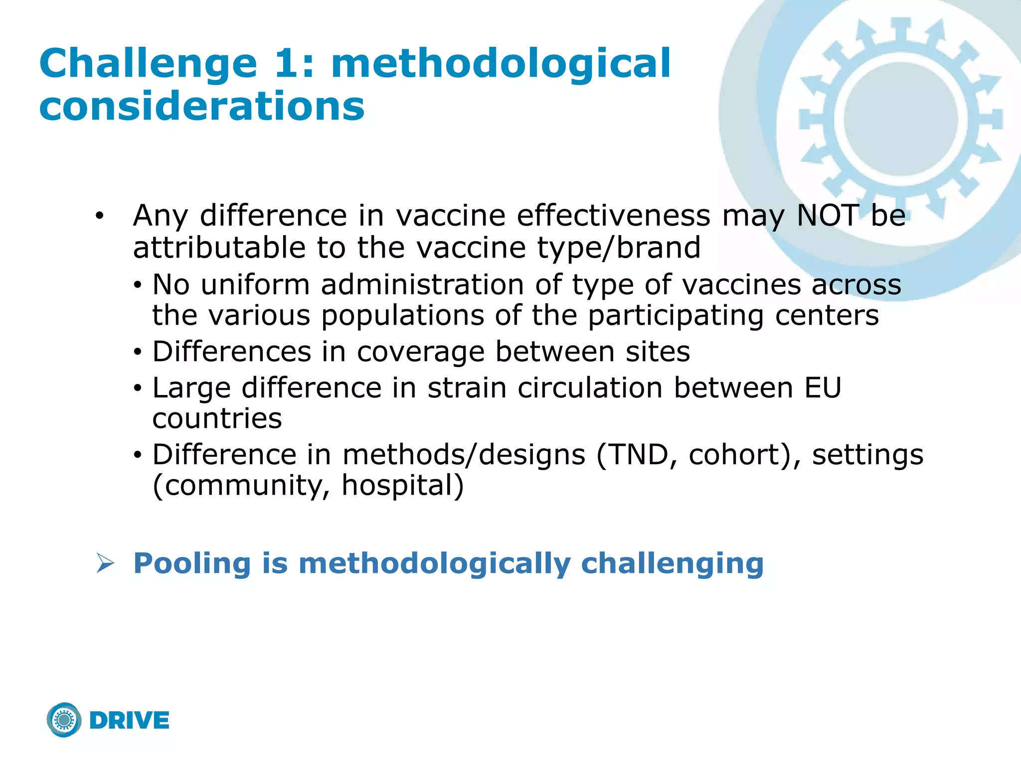 • Any difference in vaccine effectiveness may NOT be
attributable to the vaccine type/brand
• No uniform administration of type of vaccines across
the various populations of the participating centers
• Differences in coverage between sites
• Large difference in strain circulation between EU
countries
• Difference in methods/designs (TND, cohort), settings
(community, hospital)
 Pooling is methodologically challenging
Challenge 1: methodological
considerations
 