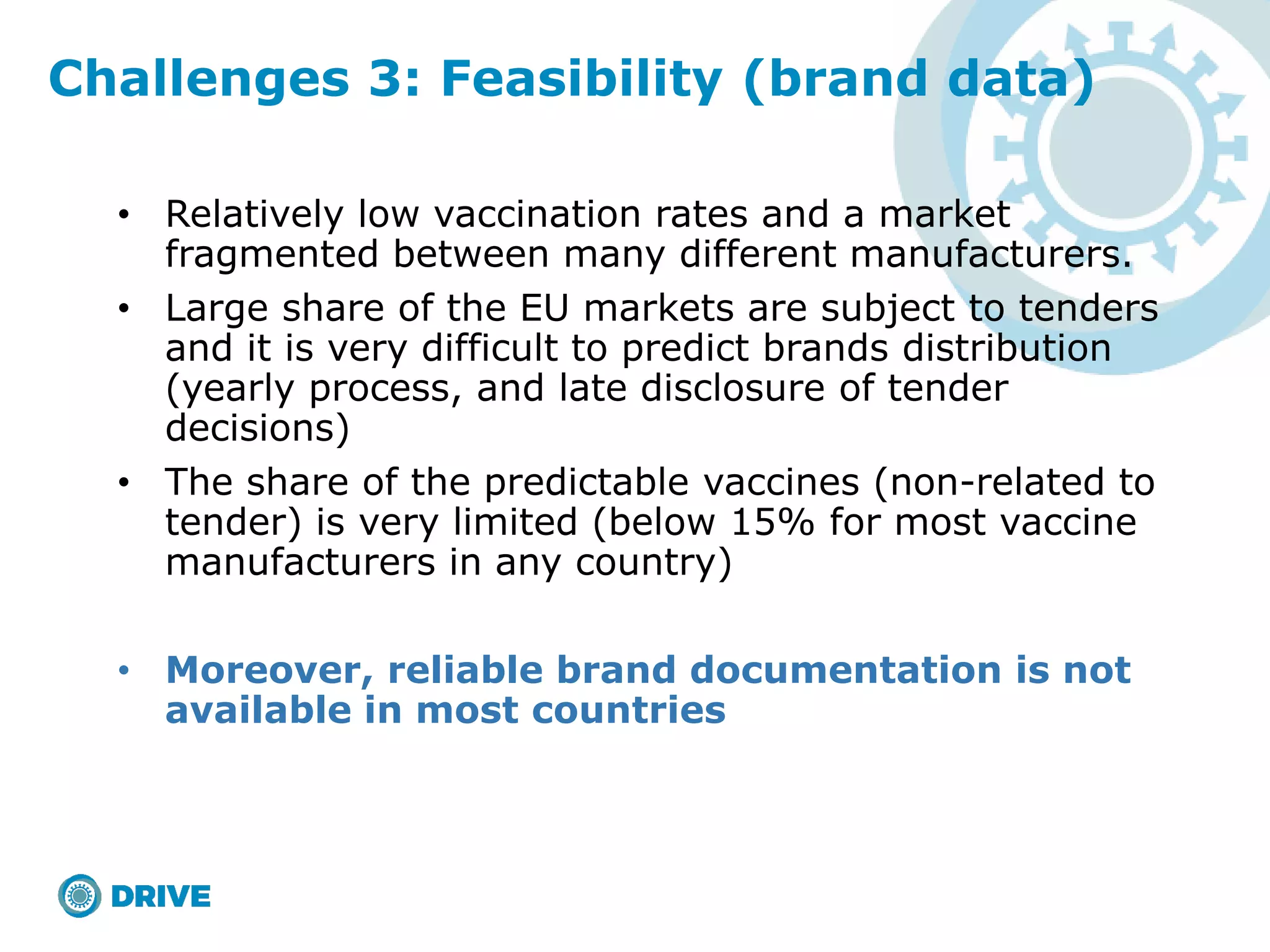 • Relatively low vaccination rates and a market
fragmented between many different manufacturers.
• Large share of the EU markets are subject to tenders
and it is very difficult to predict brands distribution
(yearly process, and late disclosure of tender
decisions)
• The share of the predictable vaccines (non-related to
tender) is very limited (below 15% for most vaccine
manufacturers in any country)
• Moreover, reliable brand documentation is not
available in most countries
Challenges 3: Feasibility (brand data)
 