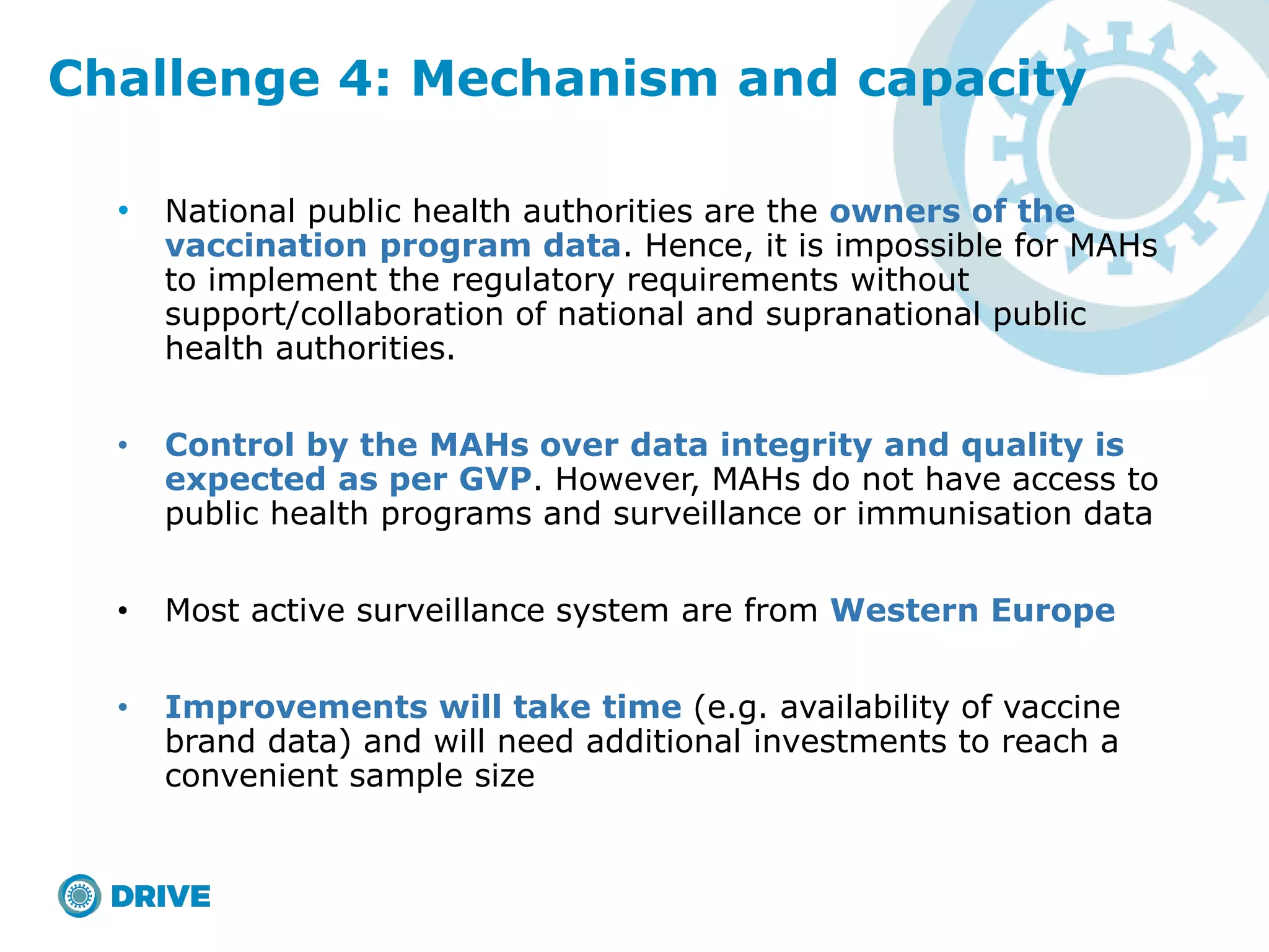 • National public health authorities are the owners of the
vaccination program data. Hence, it is impossible for MAHs
to implement the regulatory requirements without
support/collaboration of national and supranational public
health authorities.
• Control by the MAHs over data integrity and quality is
expected as per GVP. However, MAHs do not have access to
public health programs and surveillance or immunisation data
• Most active surveillance system are from Western Europe
• Improvements will take time (e.g. availability of vaccine
brand data) and will need additional investments to reach a
convenient sample size
Challenge 4: Mechanism and capacity
 