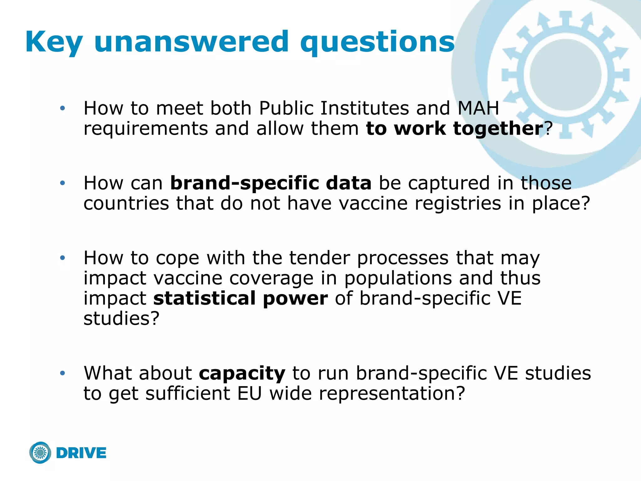 • How to meet both Public Institutes and MAH
requirements and allow them to work together?
• How can brand-specific data be captured in those
countries that do not have vaccine registries in place?
• How to cope with the tender processes that may
impact vaccine coverage in populations and thus
impact statistical power of brand-specific VE
studies?
• What about capacity to run brand-specific VE studies
to get sufficient EU wide representation?
Key unanswered questions
 