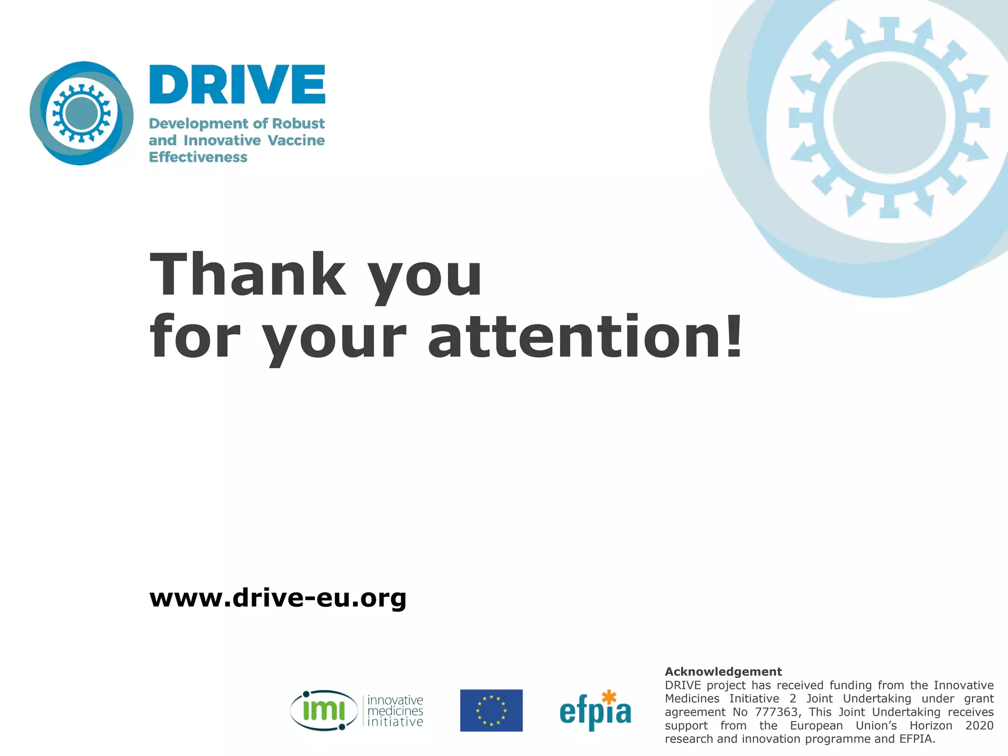 www.drive-eu.org
Acknowledgement
DRIVE project has received funding from the Innovative
Medicines Initiative 2 Joint Undertaking under grant
agreement No 777363, This Joint Undertaking receives
support from the European Union’s Horizon 2020
research and innovation programme and EFPIA.
Thank you
for your attention!
 