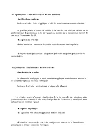 a.Le principe de la non-rétroactivité des lois nouvelles
- Justification du principe
Justice et sécurité : éviter d'appliquer la loi à des situations nées avant sa naissance
Le principe permet d'assurer la sécurité et la stabilité des relations sociales en se
conformant aux dispositions de la loi en vigueur au, moment de la naissance du rapport de
droit ou de l'avènement du fait.
- Exceptions au principe
- Lois d'annulation : annulation de certains textes à cause de leur irrégularité
- Lois pénales les plus douces : lois pénales prévoyant des peines plus douces ou
moins sévères.
b.le principe de l'effet immédiat des lois nouvelles
- Justification du principe
La loi nouvelle ne régit pas le passé, mais doit s'appliquer immédiatement puisque la
loi ancienne n'a plus de raison de s'appliquer
Sentiment de sécurité : application de la loi nouvelle à l'avenir
• Le principe permet d'assurer L'application de la loi nouvelle aux situations nées
postérieurement à sa naissance. La loi nouvelle régit donc les évènements et situations à partir
de la date de son entrée en vigueur.
- Exceptions au principe
- Le législateur peut retarder l'application de la loi nouvelle
- En matière contractuelle, c'est la loi en vigueur au moment de la formation du
contrat qui a en principe vocation à s'appliquer.
 