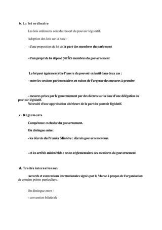 b. La loi ordinaire
Les lois ordinaires sont du ressort du pouvoir législatif.
Adoption des lois sur la base :
- d'une proposition de loi de la part des membres du parlement
- d'un projet de loi déposé par les membres du gouvernement
La loi peut également être l'œuvre du pouvoir exécutif dans deux cas :
- entre les sessions parlementaires en raison de l'urgence des mesures à prendre
- mesures prises par le gouvernement par des décrets sur la base d'une délégation du
pouvoir législatif.
Nécessité d'une approbation ultérieure de la part du pouvoir législatif.
c. Règlements
Compétence exclusive du gouvernement.
On distingue entre:
- les décrets du Premier Ministre : décrets gouvernementaux
- et les arrêtés ministériels : textes réglementaires des membres du gouvernement
d. Traités internationaux
Accords et conventions internationales signés par le Maroc à propos de l'organisation
de certains points particuliers.
On distingue entre :
- convention bilatérale
 