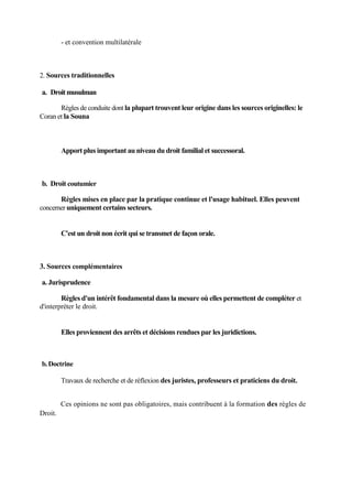 - et convention multilatérale
2. Sources traditionnelles
a. Droitmusulman
Règles de conduite dont la plupart trouvent leur origine dans les sources originelles: le
Coran et la Souna
Apport plus important au niveau du droit familial et successoral.
b. Droit coutumier
Règles mises en place par la pratique continue et l'usage habituel. Elles peuvent
concerner uniquement certains secteurs.
C'est un droit non écrit qui se transmet de façon orale.
3. Sources complémentaires
a. Jurisprudence
Règles d'un intérêt fondamental dans la mesure où elles permettent de compléter et
d'interpréter le droit.
Elles proviennent des arrêts et décisions rendues par les juridictions.
b.Doctrine
Travaux de recherche et de réflexion des juristes, professeurs et praticiens du droit.
Ces opinions ne sont pas obligatoires, mais contribuent à la formation des règles de
Droit.
 