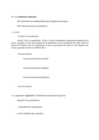 VI. Les institutions nationales
Des institutions sont indispensables pour l'organisation du pays.
Elles sont prévues par la constitution :
a. Le Roi
Le Roi et la constitution
Article 19 de la constitution : le Roi « Ami al mouminine, représentant suprême de la
nation, symbole de son unité, garant de la pérennité et de la continuité de l'Etat veille au
respect de l'Islam et de la constitution. Il est le protecteur des droits et des libertés des
citoyens, groupes sociaux et collectivités »
- Pouvoirs du Roi
Au niveau du pouvoir exécutif :
Au niveau du pouvoir législatif :
Au niveau du pouvoir judiciaire :
- Etat d'exception
b.Le pouvoir législatif Le Parlement est détenteur du pouvoir
législatif. Il est constitué de :
- la chambre des représentants :
- et de la chambre des conseillers :
 