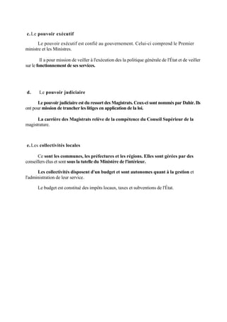 c.Le pouvoir exécutif
Le pouvoir exécutif est confié au gouvernement. Celui-ci comprend le Premier
ministre et les Ministres.
Il a pour mission de veiller à l'exécution des la politique générale de l'État et de veiller
sur le fonctionnement de ses services.
d. Le pouvoir judiciaire
Le pouvoir judiciaire est du ressort des Magistrats. Ceux-ci sont nommés par Dahir. Ils
ont pour mission de trancher les litiges en application de la loi.
La carrière des Magistrats relève de la compétence du Conseil Supérieur de la
magistrature.
e.Les collectivités locales
Ce sont les communes, les préfectures et les régions. Elles sont gérées par des
conseillers élus et sont sous la tutelle du Ministère de l'intérieur.
Les collectivités disposent d'un budget et sont autonomes quant à la gestion et
l'administration de leur service.
Le budget est constitué des impôts locaux, taxes et subventions de l'État.
 