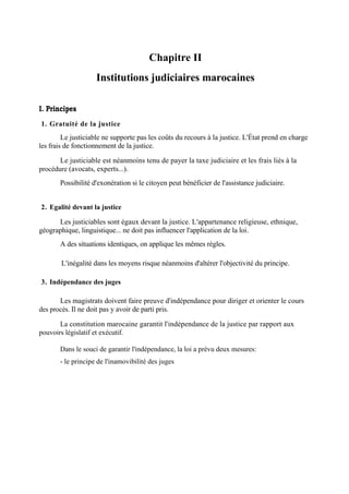 Chapitre II
Institutions judiciaires marocaines
I. Principes
1. Gratuité de la justice
Le justiciable ne supporte pas les coûts du recours à la justice. L'État prend en charge
les frais de fonctionnement de la justice.
Le justiciable est néanmoins tenu de payer la taxe judiciaire et les frais liés à la
procédure (avocats, experts...).
Possibilité d'exonération si le citoyen peut bénéficier de l'assistance judiciaire.
2. Egalité devant la justice
Les justiciables sont égaux devant la justice. L'appartenance religieuse, ethnique,
géographique, linguistique... ne doit pas influencer l'application de la loi.
A des situations identiques, on applique les mêmes règles.
L'inégalité dans les moyens risque néanmoins d'altérer l'objectivité du principe.
3. Indépendance des juges
Les magistrats doivent faire preuve d'indépendance pour diriger et orienter le cours
des procès. Il ne doit pas y avoir de parti pris.
La constitution marocaine garantit l'indépendance de la justice par rapport aux
pouvoirs législatif et exécutif.
Dans le souci de garantir l'indépendance, la loi a prévu deux mesures:
- le principe de l'inamovibilité des juges
 
