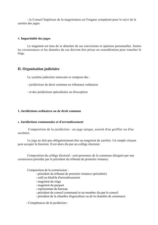 - le Conseil Supérieur de la magistrature est l'organe compétent pour le suivi de la
carrière des juges.
4. Impartialité des juges
Le magistrat est tenu de se détacher de ses convictions et opinions personnelles. Seules
les circonstances et les données du cas doivent être prises en considération pour trancher le
litige.
II. Organisation judiciaire
Le système judiciaire marocain se compose des :
- juridictions de droit commun ou tribunaux ordinaires
- et des juridictions spécialisées ou d'exception
1. Juridictions ordinaires ou de droit commun
a. Juridictions communales et d'arrondissement
- Composition de la juridiction : un juge unique, assisté d'un greffier ou d'un
secrétaire
Le juge ne doit pas obligatoirement être un magistrat de carrière. Un simple citoyen
peut occuper la fonction. Il est alors élu par un collège électoral.
Composition du collège électoral : cent personnes de la commune désignés par une
commission présidée par le président du tribunal de première instance.
Composition de la commission :
- président du tribunal de première instance (président)
- caïd ou khalifa d'arrondissement
- magistrat du siège
- magistrat du parquet
- représentant du barreau
- président du conseil communal et un membre élu par le conseil
- président de la chambre d'agriculture ou de la chambre de commerce
- Compétences de la juridiction :
 
