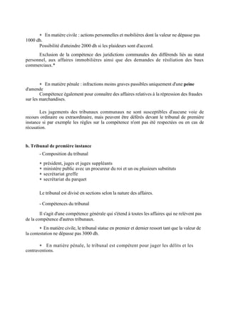  En matière civile : actions personnelles et mobilières dont la valeur ne dépasse pas
1000 dh.
Possibilité d'atteindre 2000 dh si les plaideurs sont d'accord.
Exclusion de la compétence des juridictions communales des différends liés au statut
personnel, aux affaires immobilières ainsi que des demandes de résiliation des baux
commerciaux.*
 En matière pénale : infractions moins graves passibles uniquement d'une peine
d'amende
Compétence également pour connaître des affaires relatives à la répression des fraudes
sur les marchandises.
Les jugements des tribunaux communaux ne sont susceptibles d'aucune voie de
recours ordinaire ou extraordinaire, mais peuvent être déférés devant le tribunal de première
instance si par exemple les règles sur la compétence n'ont pas été respectées ou en cas de
récusation.
b. Tribunal de première instance
- Composition du tribunal
 président, juges et juges suppléants
 ministère public avec un procureur du roi et un ou plusieurs substituts
 secrétariat greffe
 secrétariat du parquet
Le tribunal est divisé en sections selon la nature des affaires.
- Compétences du tribunal
Il s'agit d'une compétence générale qui s'étend à toutes les affaires qui ne relèvent pas
de la compétence d'autres tribunaux.
 En matière civile, le tribunal statue en premier et dernier ressort tant que la valeur de
la contestation ne dépasse pas 3000 dh.
 En matière pénale, le tribunal est compétent pour juger les délits et les
contraventions.
 