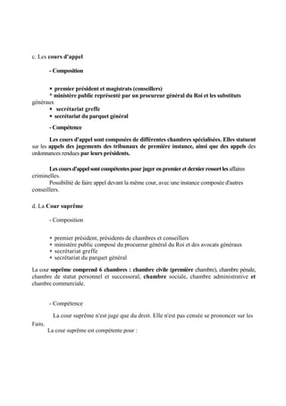 c. Les cours d'appel
- Composition
 premier président et magistrats (conseillers)
* ministère public représenté par un procureur général du Roi et les substituts
généraux
 secrétariat greffe
 secrétariat du parquet général
- Compétence
Les cours d'appel sont composées de différentes chambres spécialisées. Elles statuent
sur les appels des jugements des tribunaux de première instance, ainsi que des appels des
ordonnances rendues par leurs présidents.
Lescoursd'appel sontcompétentespourjuger enpremier et dernierressortlesaffaires
criminelles.
Possibilité de faire appel devant la même cour, avec une instance composée d'autres
conseillers.
d. La Cour suprême
- Composition
 premier président, présidents de chambres et conseillers
 ministère public composé du procureur général du Roi et des avocats généraux
 secrétariat greffe
 secrétariat du parquet général
La cour suprême comprend 6 chambres : chambre civile (première chambre), chambre pénale,
chambre de statut personnel et successoral, chambre sociale, chambre administrative et
chambre commerciale.
- Compétence
La cour suprême n'est juge que du droit. Elle n'est pas censée se prononcer sur les
Faits.
La cour suprême est compétente pour :
 