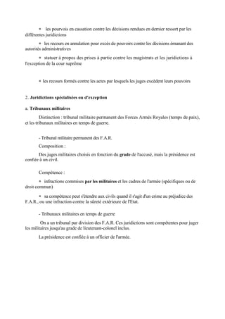  les pourvois en cassation contre les décisions rendues en dernier ressort par les
différentes juridictions
 les recours en annulation pour excès de pouvoirs contre les décisions émanant des
autorités administratives
 statuer à propos des prises à partie contre les magistrats et les juridictions à
l'exception de la cour suprême
 les recours formés contre les actes par lesquels les juges excèdent leurs pouvoirs
2. Juridictions spécialisées ou d'exception
a. Tribunaux militaires
Distinction : tribunal militaire permanent des Forces Armés Royales (temps de paix),
et les tribunaux militaires en temps de guerre.
- Tribunal militaire permanent des F.A.R.
Composition :
Des juges militaires choisis en fonction du grade de l'accusé, mais la présidence est
confiée à un civil.
Compétence :
 infractions commises par les militaires et les cadres de l'armée (spécifiques ou de
droit commun)
 sa compétence peut s'étendre aux civils quand il s'agit d'un crime au préjudice des
F.A.R., ou une infraction contre la sûreté extérieure de l'Etat.
- Tribunaux militaires en temps de guerre
On a un tribunal par division des F.A.R. Ces juridictions sont compétentes pour juger
les militaires jusqu'au grade de lieutenant-colonel inclus.
La présidence est confiée à un officier de l'armée.
 