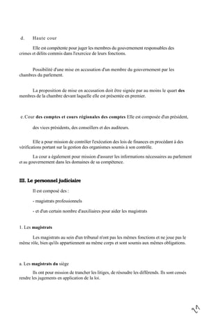d. Haute cour
Elle est compétente pour juger les membres du gouvernement responsables des
crimes et délits commis dans l'exercice de leurs fonctions.
Possibilité d'une mise en accusation d'un membre du gouvernement par les
chambres du parlement.
La proposition de mise en accusation doit être signée par au moins le quart des
membres de la chambre devant laquelle elle est présentée en premier.
e.Cour des comptes et cours régionales des comptes Elle est composée d'un président,
des vices présidents, des conseillers et des auditeurs.
Elle a pour mission de contrôler l'exécution des lois de finances en procédant à des
vérifications portant sur la gestion des organismes soumis à son contrôle.
La cour a également pour mission d'assurer les informations nécessaires au parlement
et au gouvernement dans les domaines de sa compétence.
III. Le personnel judiciaire
Il est composé des :
- magistrats professionnels
- et d'un certain nombre d'auxiliaires pour aider les magistrats
1. Les magistrats
Les magistrats au sein d'un tribunal n'ont pas les mêmes fonctions et ne joue pas le
même rôle, bien qu'ils appartiennent au même corps et sont soumis aux mêmes obligations.
a. Les magistrats du siège
Ils ont pour mission de trancher les litiges, de résoudre les différends. Ils sont censés
rendre les jugements en application de la loi.
 