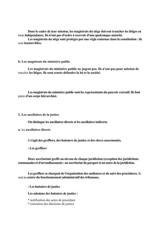 Dans le cadre de leur mission, les magistrats du siège doivent trancher les litiges en
toute indépendance. Ils n'ont pas d'ordre à recevoir d'une quelconque autorité.
Les magistrats du siège sont protégés par une règle contenue dans la constitution : ils
sont inamovibles.
b. Les magistrats du ministère public
Les magistrats du ministère public ne jugent pas. Ils n'ont pas pour mission de
trancher les litiges. Ils sont censés défendre la loi et la société.
Les magistrats du ministère public sont les représentants du pouvoir exécutif. Ils font
partie d'un corps hiérarchisé.
2. Les auxiliaires de la justice
On distingue les auxiliaires directs et les auxiliaires indirects.
a. les auxiliaires directs
Il s'agit des greffiers, des huissiers de justice et des clercs assermentés.
- Les greffiers
Deux secrétariats greffe au niveau de chaque juridiction (exception des juridictions
communales et d'arrondissement) : un secrétariat du parquet et un autre de la juridiction.
Les greffiers se chargent de l'organisation des audiences et du suivi des procédures. Ils
sont au centre du fonctionnement administratif des tribunaux.
- Les huissiers de justice
Les missions des huissiers de justice :
* notification des actes de procédure
* exécution des décisions de justice
 