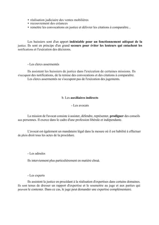 réalisation judiciaire des ventes mobilières
 recouvrement des créances
 remettre les convocations en justice et délivrer les citations à comparaître...
Les huissiers sont d'un apport indéniable pour un fonctionnement adéquat de la
justice. Ils sont en principe d'un grand secours pour éviter les lenteurs qui entachent les
notifications et l'exécution des décisions.
- Les clercs assermentés
Ils assistent les huissiers de justice dans l'exécution de certaines missions. Ils
s'occupent des notifications, de la remise des convocations et des citations à comparaître.
Les clercs assermentés ne s'occupent pas de l'exécution des jugements.
b. Les auxiliaires indirects
- Les avocats
La mission de l'avocat consiste à assister, défendre, représenter, prodiguer des conseils
aux personnes. Il exerce dans le cadre d'une profession libérale et indépendante.
L'avocat est également un mandataire légal dans la mesure où il est habilité à effectuer
de plein droit tous les actes de la procédure.
- Les adoules
Ils interviennent plus particulièrement en matière chraà.
- Les experts
Ils assistent la justice en procédant à la réalisation d'expertises dans certains domaines.
Ils sont tenus de dresser un rapport d'expertise et le soumettre au juge et aux parties qui
peuvent le contester. Dans ce cas, le juge peut demander une expertise complémentaire.
 