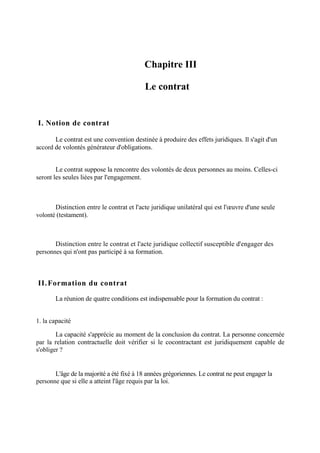 Chapitre III
-Le contrat
I. Notion de contrat
Le contrat est une convention destinée à produire des effets juridiques. Il s'agit d'un
accord de volontés générateur d'obligations.
Le contrat suppose la rencontre des volontés de deux personnes au moins. Celles-ci
seront les seules liées par l'engagement.
Distinction entre le contrat et l'acte juridique unilatéral qui est l'œuvre d'une seule
volonté (testament).
Distinction entre le contrat et l'acte juridique collectif susceptible d'engager des
personnes qui n'ont pas participé à sa formation.
II.Formation du contrat
La réunion de quatre conditions est indispensable pour la formation du contrat :
1. la capacité
La capacité s'apprécie au moment de la conclusion du contrat. La personne concernée
par la relation contractuelle doit vérifier si le cocontractant est juridiquement capable de
s'obliger ?
L'âge de la majorité a été fixé à 18 années grégoriennes. Le contrat ne peut engager la
personne que si elle a atteint l'âge requis par la loi.
 