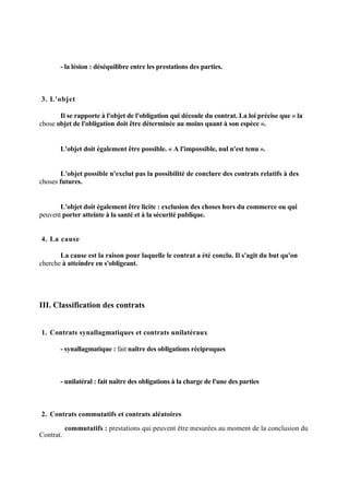 - la lésion : déséquilibre entre les prestations des parties.
3. L'objet
Il se rapporte à l'objet de l'obligation qui découle du contrat. La loi précise que « la
chose objet de l'obligation doit être déterminée au moins quant à son espèce ».
L'objet doit également être possible. « A l'impossible, nul n'est tenu ».
L'objet possible n'exclut pas la possibilité de conclure des contrats relatifs à des
choses futures.
L'objet doit également être licite : exclusion des choses hors du commerce ou qui
peuvent porter atteinte à la santé et à la sécurité publique.
4. La cause
La cause est la raison pour laquelle le contrat a été conclu. Il s'agit du but qu'on
cherche à atteindre en s'obligeant.
III. Classification des contrats
1. Contrats synallagmatiques et contrats unilatéraux
- synallagmatique : fait naître des obligations réciproques
- unilatéral : fait naître des obligations à la charge de l'une des parties
2. Contrats commutatifs et contrats aléatoires
- commutatifs : prestations qui peuvent être mesurées au moment de la conclusion du
Contrat.
 