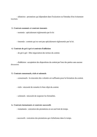 - aléatoires : prestations qui dépendent dans l'exécution ou l'étendue d'un événement
incertain.
3. Contrats nommés et contrats innomés
- nommés : spécialement réglementés par la loi
- innomés : contrats qui ne sont pas spécialement réglementés par la loi.
4. Contrats de gré à gré et contrats d'adhésion
- de gré à gré : libre négociation des termes du contrat.
- d'adhésion : acceptation des dispositions du contrat par l'une des parties sans aucune
discussion.
5. Contrats consensuels, réels et solennels
- consensuels : la rencontre des volontés est suffisante pour la formation du contrat.
- réels : nécessité de remettre le bien objet du contrat.
- solennels : nécessité de respecter les formalités.
6. Contrats instantanés et contrats successifs
- instantanés : exécution des prestations en un seul trait de temps.
- successifs : exécution des prestations qui s'échelonne dans le temps.
 