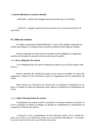 7. contrats individuels et contrats collectifs
- individuels : contrats qui n'engagent que les personnes qui y ont consenti.
- collectifs : engagent également des personnes qui n'ont pas participé à la
négociation.
IV. Effets des contrats
Le contrat a en principe un objectif déterminé : il vise à créer, modifier, transmettre ou
éteindre une obligation. La relation entre les parties est affectée selon l'objectif souhaité.
De par sa naissance, le contrat recèle en lui-même sa force obligatoire. Le respect des
conditions de formation lui permet de tenir lieu de loi pour les parties.
1.La force obligatoire du contrat
« Les obligations nées du contrat s'imposent aux parties avec une force égale à celle
de la loi ».
Seule la rencontre des volontés des parties est en mesure de modifier les termes des
engagements. Chacun est tenu d'exécuter sa part de l'engagement selon les dispositions du
contrat.
Dans certains cas, l'exécution du contrat peut se confronter à l'ambiguïté de ses
termes. Le défaut de clarté des dispositions peut soulever le problème de l'interprétation du
contrat.
2. Les règles d'interprétation du contrat
L'interprétation du contrat consiste à rechercher la commune intention des parties. Il
revient en principe au tribunal de dégager, en prenant en considération les circonstances de
l'engagement, l'intention des parties.
« Lorsqu'il y a lieu à interprétation, on doit rechercher quelle a été la volonté des
parties sans s'arrêter au sens littéral des termes ou à la construction des phrases ». Les termes
du contrat importent donc moins que l'intention des parties.
 