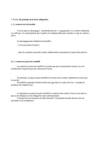 3. Portée du principe de la force obligatoire
a. Le contrat est irrévocable
L'on ne peut se désengager : unilatéralement de 1 »engagement. La volonté unilatérale
ne suffit pas. Le consentement des 2 parties est indispensable pour annuler ce que le contrat a
prévu.
Le désengagement unilatéral est possible :
- si la convention l'a prévu
- dans les contrats successifs à durée indéterminée moyennant le respect d'un préavis.
I). Le contrat ne peut être modifié
Les parties ne peuvent modifier le contrat que par consentement mutuel, ou si la
modification est prévue par une clause de révision.
En principe, le juge ne peut modifier les termes d'un contrat valablement conclu par
les parties.
Possibilité cependant d'intervention du juge dans le cadre de la loi : exemple le
problème de l'imprévision.
Le législateur ne peut non plus modifier le contenu d'un contrat. Une loi nouvelle ne
peut avoir d'impact sur les obligations nées antérieurement.
Certaines lois ont toutefois un effet rétroactif : lois pénales les plus douces, lois de
procédure et de compétence.
 