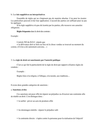 b. Les lois supplétives ou interprétatives
Ensemble de règles qui ne s'imposent pas de manière absolue. L'on peut les écarter.
Les particuliers peuvent éviter leur application. L'accord des parties est suffisant pour ne pas
les appliquer.
Si la règle supplétive n'a pas été écartée par les parties, elle recouvre son caractère
obligatoire.
Règles fréquentes dans le droit des contrats :
Exemple :
L'article 502 du D.O.C. stipule que
« la délivrance doit se faire au lieu où la chose vendue se trouvait au moment du
contrat, s'il n'en a été autrement convenu... »
3. La règle de droit est sanctionnée par l'autorité publique
C'est ce qui fait la particularité de la règle de droit par rapport à d'autres règles de
conduite :
Exemple :
Règles liées à la religion, à l'éthique, à la morale, aux traditions....
Il existe deux grandes catégories de sanctions :
a. Sanctions civiles
Ces sanctions ont pour effet de réparer un préjudice ou d'exercer une contrainte afin
de rétablir un droit. L'on distingue donc :
 la nullité : priver un acte de produire effet
 les dommages-intérêts : réparer le préjudice subi
 la contrainte directe : s'opère contre la personne pour la réalisation de l'objectif
 