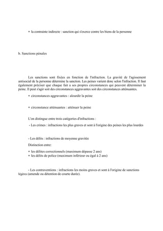  la contrainte indirecte : sanction qui s'exerce contre les biens de la personne
b. Sanctions pénales
Les sanctions sont fixées en fonction de l'infraction. La gravité de l'agissement
antisocial de la personne détermine la sanction. Les peines varient donc selon l'infraction. Il faut
également préciser que chaque fait a ses propres circonstances qui peuvent déterminer la
peine. Il peut s'agir soit des circonstances aggravantes soit des circonstances atténuantes.
 circonstances aggravantes : alourdir la peine
 circonstance atténuantes : atténuer la peine
L'on distingue entre trois catégories d'infractions :
- Les crimes : infractions les plus graves et sont à l'origine des peines les plus lourdes
- Les délits : infractions de moyenne gravitée
Distinction entre:
 les délites correctionnels (maximum dépasse 2 ans)
 les délits de police (maximum inférieur ou égal à 2 ans)
- Les contraventions : infractions les moins graves et sont à l'origine de sanctions
légères (amende ou détention de courte durée).
 