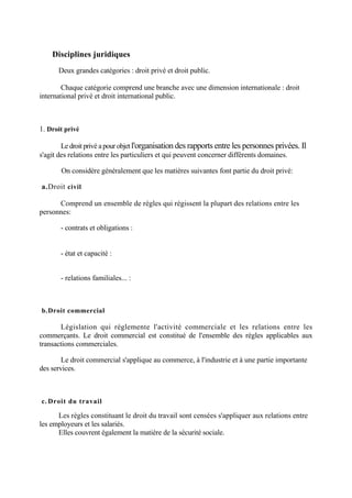 Disciplines juridiques
Deux grandes catégories : droit privé et droit public.
Chaque catégorie comprend une branche avec une dimension internationale : droit
international privé et droit international public.
1. Droit privé
Le droit privé a pour objet l'organisation des rapports entre les personnes privées. Il
s'agit des relations entre les particuliers et qui peuvent concerner différents domaines.
On considère généralement que les matières suivantes font partie du droit privé:
a.Droit civil
Comprend un ensemble de règles qui régissent la plupart des relations entre les
personnes:
- contrats et obligations :
- état et capacité :
- relations familiales... :
b.Droit commercial
Législation qui réglemente l'activité commerciale et les relations entre les
commerçants. Le droit commercial est constitué de l'ensemble des règles applicables aux
transactions commerciales.
Le droit commercial s'applique au commerce, à l'industrie et à une partie importante
des services.
c. Droit du travail
Les règles constituant le droit du travail sont censées s'appliquer aux relations entre
les employeurs et les salariés.
Elles couvrent également la matière de la sécurité sociale.
 