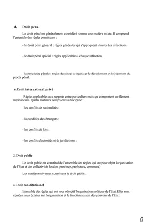 d. Droit pénal
Le droit pénal est généralement considéré comme une matière mixte. Il comprend
l'ensemble des règles constituant :
- le droit pénal général : règles générales qui s'appliquent à toutes les infractions
- le droit pénal spécial : règles applicables à chaque infraction
- la procédure pénale : règles destinées à organiser le déroulement et le jugement du
procès pénal.
e.Droit international privé
Règles applicables aux rapports entre particuliers mais qui comportent un élément
international. Quatre matières composent la discipline :
- les conflits de nationalités :
- la condition des étrangers :
- les conflits de lois :
- les conflits d'autorités et de juridictions :
2. Droit public
Le droit public est constitué de l'ensemble des règles qui ont pour objet l'organisation
de l’Etat et des collectivités locales (province, préfecture, commune)
Les matières suivantes constituent le droit public :
a. Droit constitutionnel
Ensemble des règles qui ont pour objectif l'organisation politique de l'Etat. Elles sont
censées nous éclairer sur l'organisation et le fonctionnement des pouvoirs de l'Etat :
,6)
 