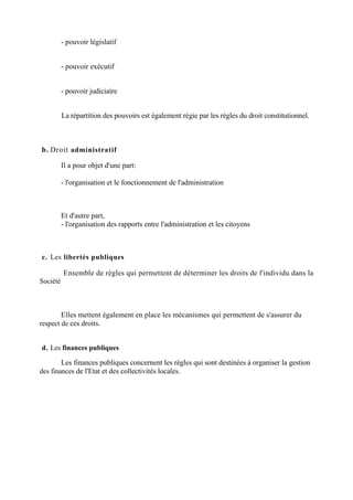 - pouvoir législatif
- pouvoir exécutif
- pouvoir judiciaire
La répartition des pouvoirs est également régie par les règles du droit constitutionnel.
b. Droit administratif
Il a pour objet d'une part:
- l'organisation et le fonctionnement de l'administration
Et d'autre part,
- l'organisation des rapports entre l'administration et les citoyens
c. Les libertés publiques
Ensemble de règles qui permettent de déterminer les droits de l'individu dans la
Société
Elles mettent également en place les mécanismes qui permettent de s'assurer du
respect de ces droits.
d. Les finances publiques
Les finances publiques concernent les règles qui sont destinées à organiser la gestion
des finances de l'Etat et des collectivités locales.
 